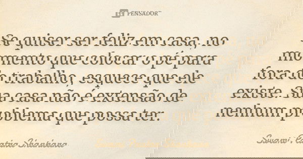 Se quiser ser feliz em casa, no momento que colocar o pé para fora do trabalho, esquece que ele existe. Sua casa não é extensão de nenhum problema que possa ter... Frase de Swami Paatra Shankara.