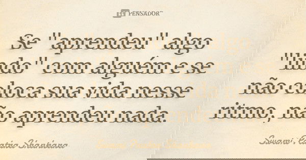 Se "aprendeu" algo "lindo" com alguém e se não coloca sua vida nesse ritmo, não aprendeu nada.... Frase de Swami Paatra Shankara.