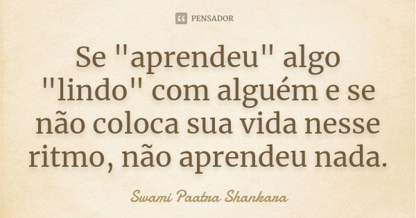 Se "aprendeu" algo "lindo" com alguém e se não coloca sua vida nesse ritmo, não aprendeu nada.... Frase de Swami Paatra Shankara.