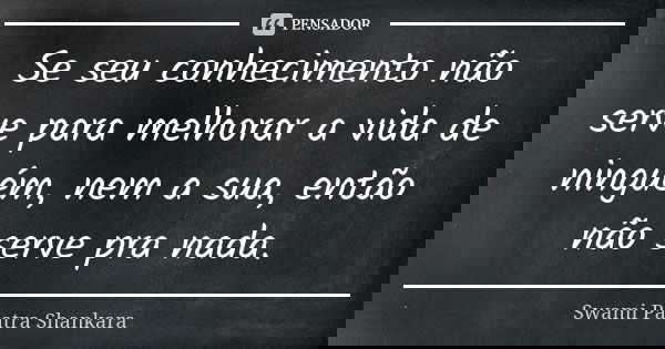 Se seu conhecimento não serve para melhorar a vida de ninguém, nem a sua, então não serve pra nada.... Frase de Swami Paatra Shankara.
