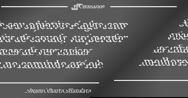 Se seu objetivo é algo com viseira de cavalo, vai perder as chances de ver coisas melhores no caminho até ele.... Frase de Swami Paatra Shankara.
