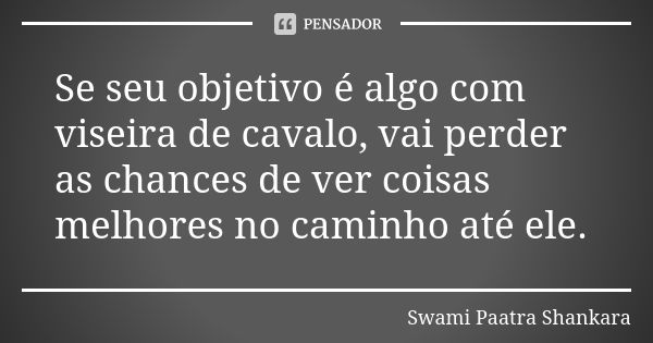 Se seu objetivo é algo com viseira de cavalo, vai perder as chances de ver coisas melhores no caminho até ele.... Frase de Swami Paatra Shankara.