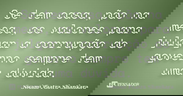 Se tem casa, pão na mesa, os valores para julgar a corrupção do governo sempre tem uma dúvida.... Frase de Swami Paatra Shankara.