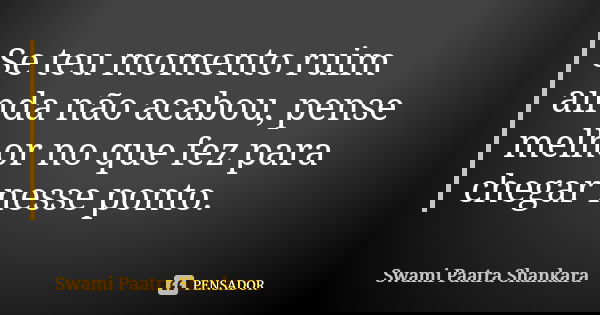 Se teu momento ruim ainda não acabou, pense melhor no que fez para chegar nesse ponto.... Frase de Swami Paatra Shankara.