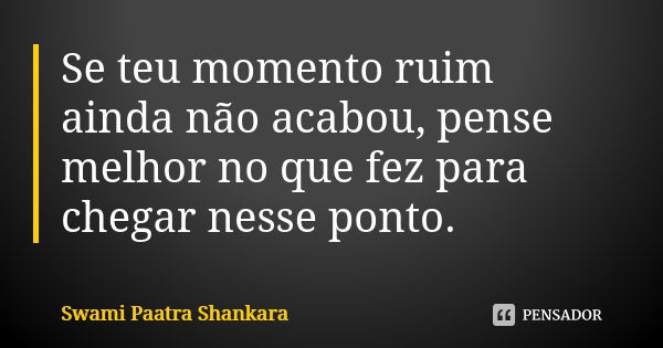 Se teu momento ruim ainda não acabou, pense melhor no que fez para chegar nesse ponto.... Frase de Swami Paatra Shankara.