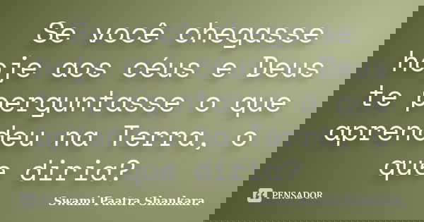 Se você chegasse hoje aos céus e Deus te perguntasse o que aprendeu na Terra, o que diria?... Frase de Swami Paatra Shankara.