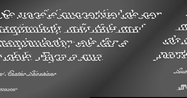 Se você é suscetível de ser manipulado, não fale mal do manipulador; ele faz a parte dele. Faça a sua.... Frase de Swami Paatra Shankara.