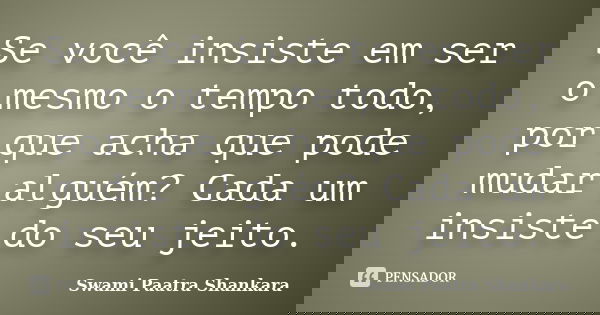 Se você insiste em ser o mesmo o tempo todo, por que acha que pode mudar alguém? Cada um insiste do seu jeito.... Frase de Swami Paatra Shankara.