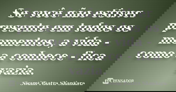 Se você não estiver presente em todos os momentos, a vida - como a conhece - fica vazia.... Frase de Swami Paatra Shankara.