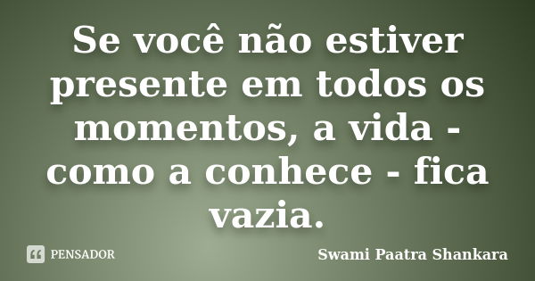 Se você não estiver presente em todos os momentos, a vida - como a conhece - fica vazia.... Frase de Swami Paatra Shankara.