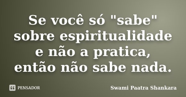 Se você só "sabe" sobre espiritualidade e não a pratica, então não sabe nada.... Frase de Swami Paatra Shankara.