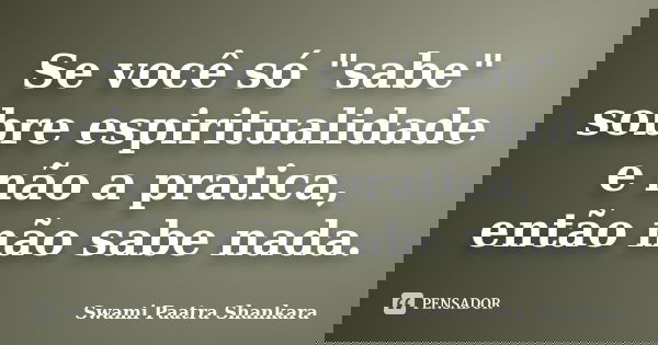 Se você só "sabe" sobre espiritualidade e não a pratica, então não sabe nada.... Frase de Swami Paatra Shankara.