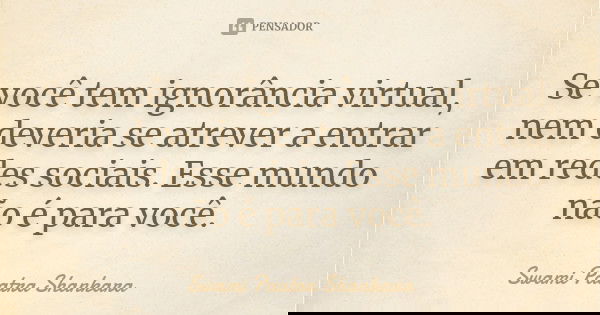 Se você tem ignorância virtual, nem deveria se atrever a entrar em redes sociais. Esse mundo não é para você.... Frase de Swami Paatra Shankara.