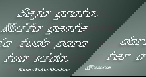 Seja grato. Muita gente daria tudo para ter a tua vida.... Frase de Swami Paatra Shankara.