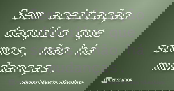 Sem aceitação daquilo que somos, não há mudanças.... Frase de Swami Paatra Shankara.