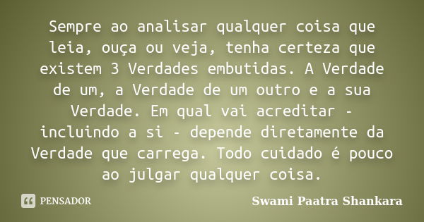 Sempre ao analisar qualquer coisa que leia, ouça ou veja, tenha certeza que existem 3 Verdades embutidas. A Verdade de um, a Verdade de um outro e a sua Verdade... Frase de Swami Paatra Shankara.