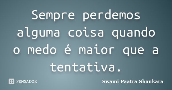 Sempre perdemos alguma coisa quando o medo é maior que a tentativa.... Frase de Swami Paatra Shankara.