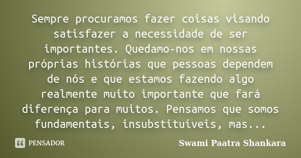 Sempre procuramos fazer coisas visando satisfazer a necessidade de ser importantes. Quedamo-nos em nossas próprias histórias que pessoas dependem de nós e que e... Frase de Swami Paatra Shankara.