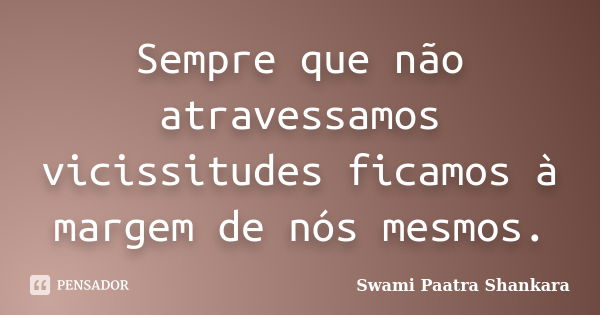 Sempre que não atravessamos vicissitudes ficamos à margem de nós mesmos.... Frase de Swami Paatra Shankara.