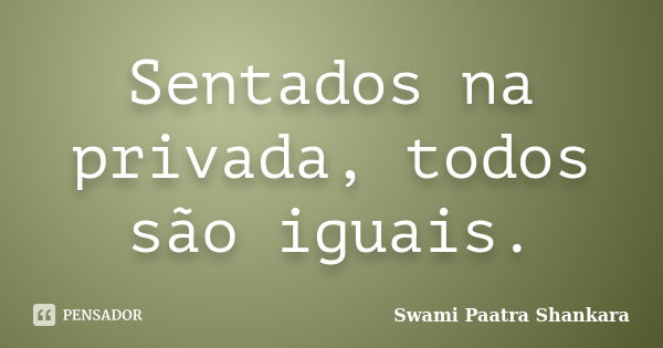 Sentados na privada, todos são iguais.... Frase de Swami Paatra Shankara.