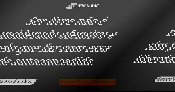 Ser livre não é considerado ofensivo e sim pelo que faz com essa liberdade autoconcedida.... Frase de Swami Paatra Shankara.
