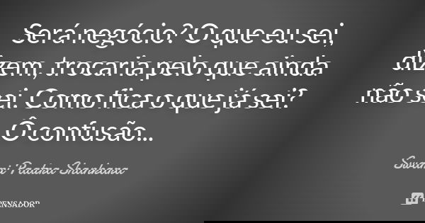 Será negócio? O que eu sei, dizem, trocaria pelo que ainda não sei. Como fica o que já sei? Ô confusão...... Frase de Swami Paatra Shankara.