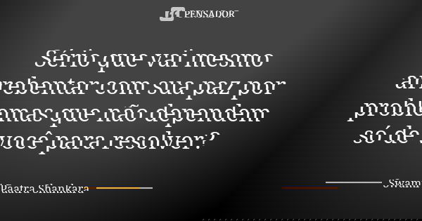 Sério que vai mesmo arrebentar com sua paz por problemas que não dependem só de você para resolver?... Frase de Swami Paatra Shankara.