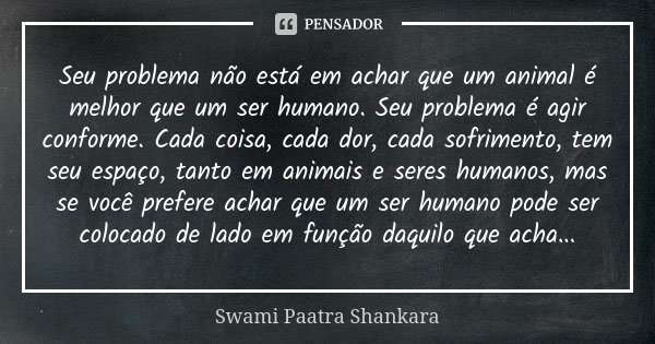 Seu problema não está em achar que um animal é melhor que um ser humano. Seu problema é agir conforme. Cada coisa, cada dor, cada sofrimento, tem seu espaço, ta... Frase de Swami Paatra Shankara.