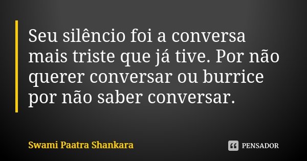 Seu silêncio foi a conversa mais triste que já tive. Por não querer conversar ou burrice por não saber conversar.... Frase de Swami Paatra Shankara.