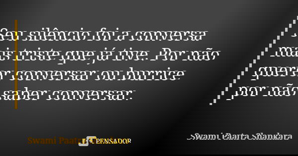 Seu silêncio foi a conversa mais triste que já tive. Por não querer conversar ou burrice por não saber conversar.... Frase de Swami Paatra Shankara.