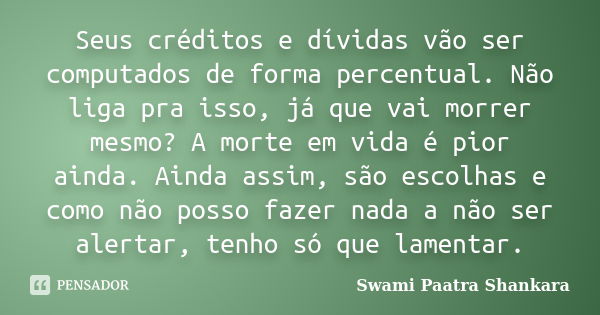 Seus créditos e dívidas vão ser computados de forma percentual. Não liga pra isso, já que vai morrer mesmo? A morte em vida é pior ainda. Ainda assim, são escol... Frase de Swami Paatra Shankara.