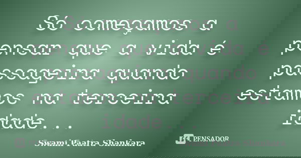 Só começamos a pensar que a vida é passageira quando estamos na terceira idade...... Frase de Swami Paatra Shankara.