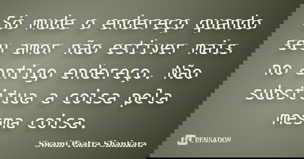 Só mude o endereço quando seu amor não estiver mais no antigo endereço. Não substitua a coisa pela mesma coisa.... Frase de Swami Paatra Shankara.