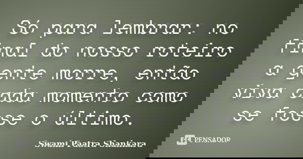 Só para lembrar: no final do nosso roteiro a gente morre, então viva cada momento como se fosse o último.... Frase de Swami Paatra Shankara.