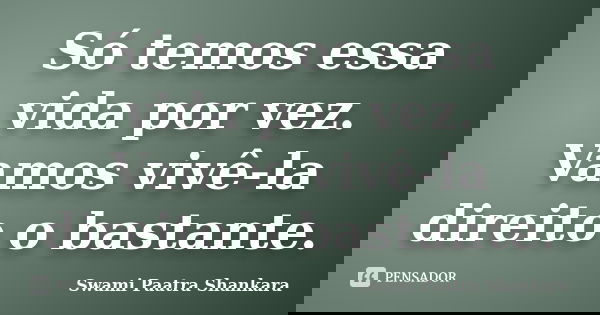Só temos essa vida por vez. Vamos vivê-la direito o bastante.... Frase de Swami Paatra Shankara.