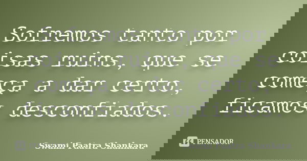 Sofremos tanto por coisas ruins, que se começa a dar certo, ficamos desconfiados.... Frase de Swami Paatra Shankara.