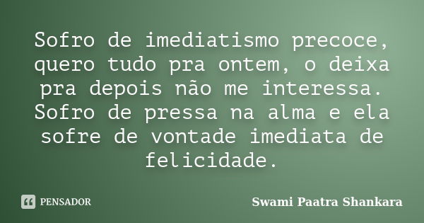 Sofro de imediatismo precoce, quero tudo pra ontem, o deixa pra depois não me interessa. Sofro de pressa na alma e ela sofre de vontade imediata de felicidade.... Frase de Swami Paatra Shankara.