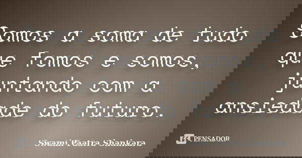 Somos a soma de tudo que fomos e somos, juntando com a ansiedade do futuro.... Frase de Swami Paatra Shankara.