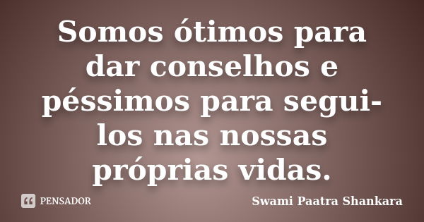 Somos ótimos para dar conselhos e péssimos para segui-los nas nossas próprias vidas.... Frase de Swami Paatra Shankara.