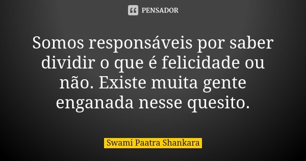 Somos responsáveis por saber dividir o que é felicidade ou não. Existe muita gente enganada nesse quesito.... Frase de Swami Paatra Shankara.