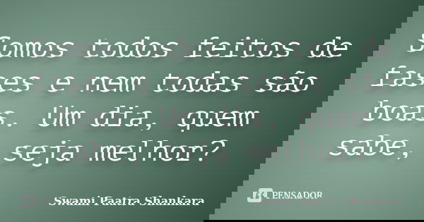 Somos todos feitos de fases e nem todas são boas. Um dia, quem sabe, seja melhor?... Frase de Swami Paatra Shankara.