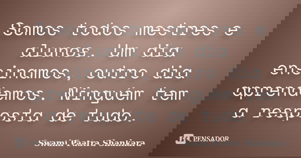 Somos todos mestres e alunos. Um dia ensinamos, outro dia aprendemos. Ninguém tem a resposta de tudo.... Frase de Swami Paatra Shankara.