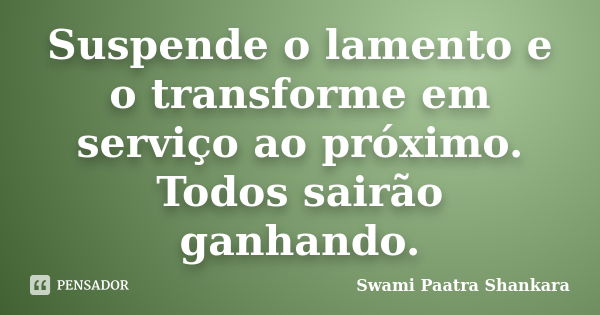 Suspende o lamento e o transforme em serviço ao próximo. Todos sairão ganhando.... Frase de Swami Paatra Shankara.