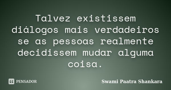 Talvez existissem diálogos mais verdadeiros se as pessoas realmente decidissem mudar alguma coisa.... Frase de Swami Paatra Shankara.