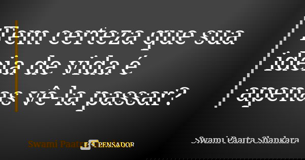 Tem certeza que sua ideia de vida é apenas vê-la passar?... Frase de Swami Paatra Shankara.