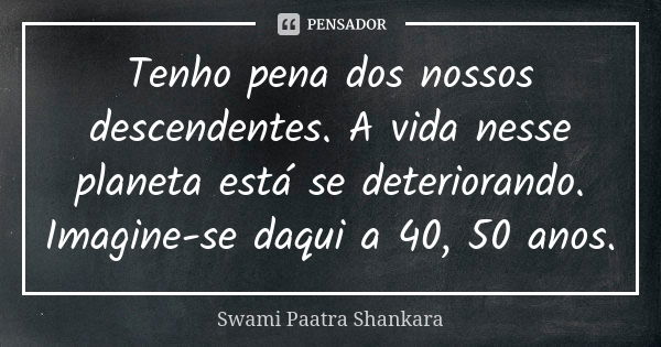 Tenho pena dos nossos descendentes. A vida nesse planeta está se deteriorando. Imagine-se daqui a 40, 50 anos.... Frase de Swami Paatra Shankara.