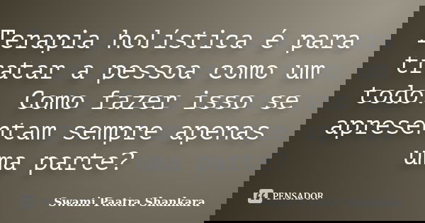 Terapia holística é para tratar a pessoa como um todo. Como fazer isso se apresentam sempre apenas uma parte?... Frase de Swami Paatra Shankara.