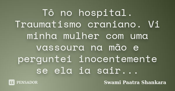 Tô no hospital. Traumatismo craniano. Vi minha mulher com uma vassoura na mão e perguntei inocentemente se ela ia sair...... Frase de Swami Paatra Shankara.