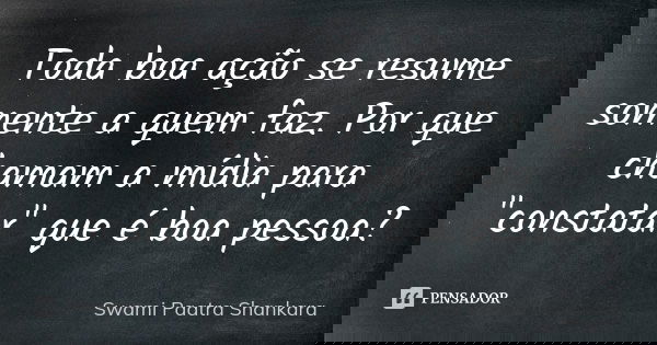 Toda boa ação se resume somente a quem faz. Por que chamam a mídia para "constatar" que é boa pessoa?... Frase de Swami Paatra Shankara.