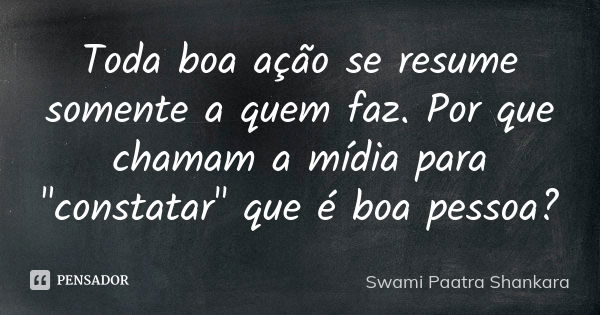 Toda boa ação se resume somente a quem faz. Por que chamam a mídia para "constatar" que é boa pessoa?... Frase de Swami Paatra Shankara.